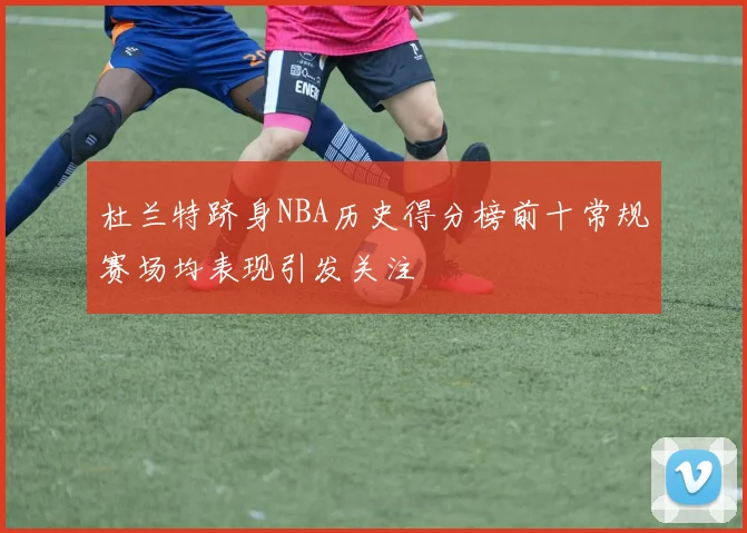杜兰特跻身NBA历史得分榜前十常规赛场均表现引发关注