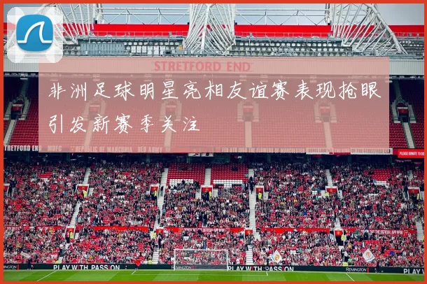 非洲足球明星亮相友谊赛表现抢眼引发新赛季关注