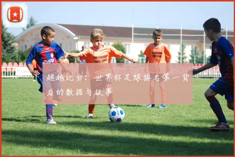 超越比分:世界杯足球排名第一背后的数据与故事