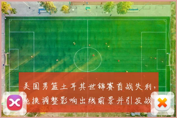 美国男篮土耳其世锦赛首战失利,轮换调整影响出线前景并引发战术讨论