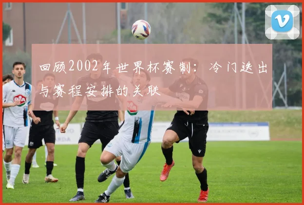 回顾2002年世界杯赛制：冷门迭出与赛程安排的关联