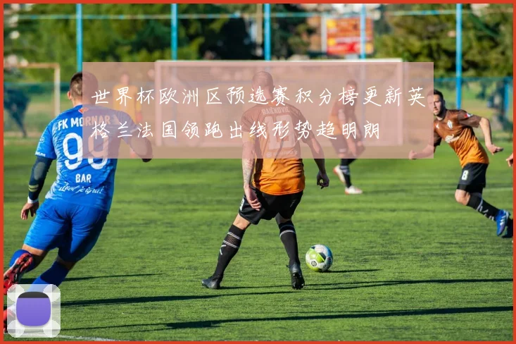 世界杯欧洲区预选赛积分榜更新英格兰法国领跑出线形势趋明朗