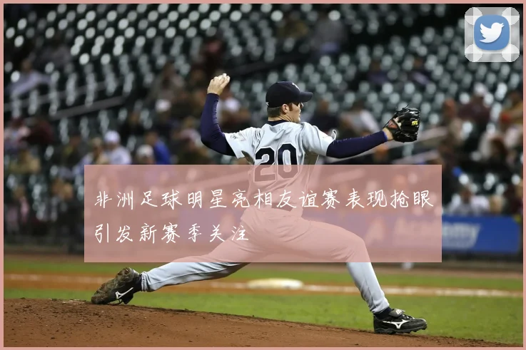 非洲足球明星亮相友谊赛表现抢眼引发新赛季关注