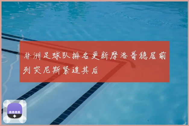 非洲足球队排名更新摩洛哥稳居前列突尼斯紧追其后