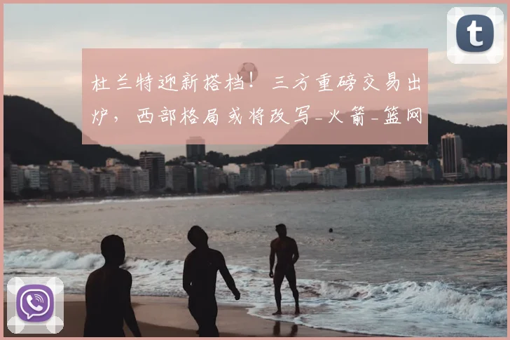 杜兰特迎新搭档！三方重磅交易出炉，西部格局或将改写_火箭_篮网_快船