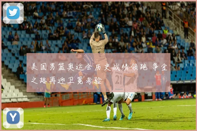 美国男篮奥运会历史战绩领跑 争金之路再迎卫冕考验