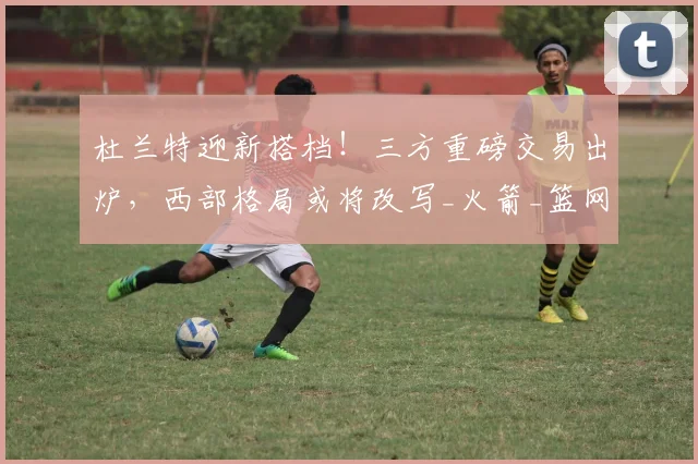 杜兰特迎新搭档!三方重磅交易出炉,西部格局或将改写_火箭_篮网_快船