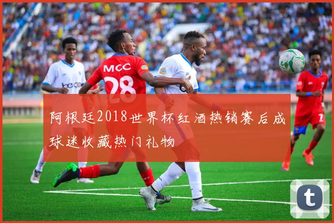 阿根廷2018世界杯红酒热销赛后成球迷收藏热门礼物