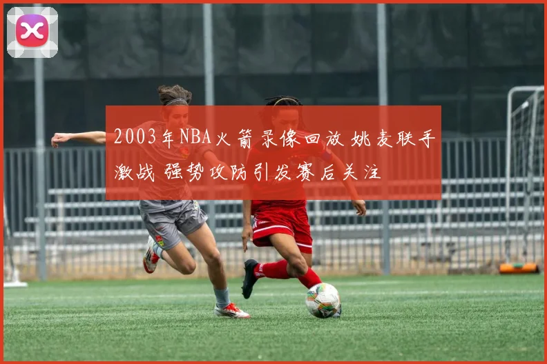 2003年NBA火箭录像回放 姚麦联手激战 强势攻防引发赛后关注