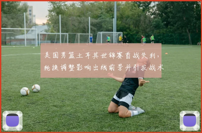 美国男篮土耳其世锦赛首战失利，轮换调整影响出线前景并引发战术讨论