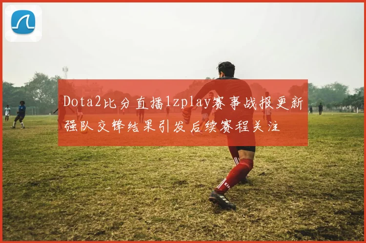 Dota2比分直播1zplay赛事战报更新强队交锋结果引发后续赛程关注