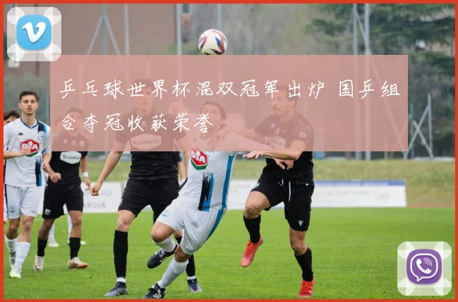 乒乓球世界杯混双冠军出炉 国乒组合夺冠收获荣誉