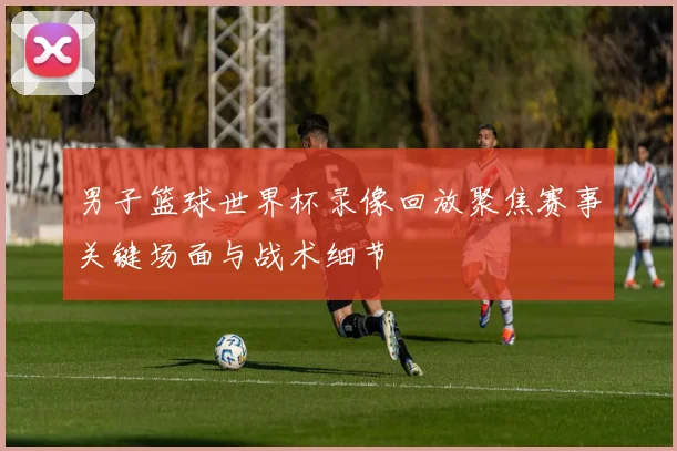 男子篮球世界杯录像回放聚焦赛事关键场面与战术细节