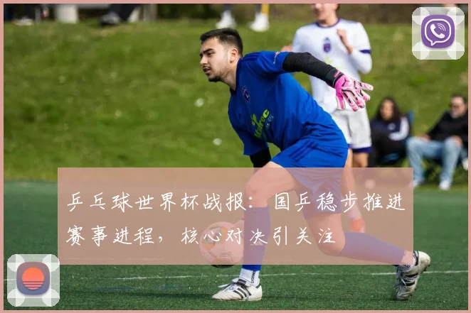 乒乓球世界杯战报：国乒稳步推进赛事进程，核心对决引关注