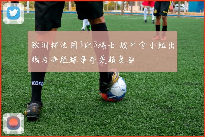 欧洲杯法国3比3瑞士 战平令小组出线与净胜球争夺更趋复杂