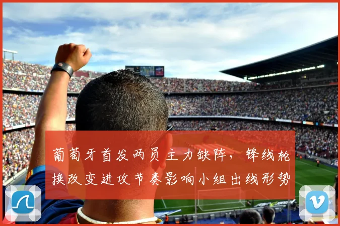 葡萄牙首发两员主力缺阵,锋线轮换改变进攻节奏影响小组出线形势