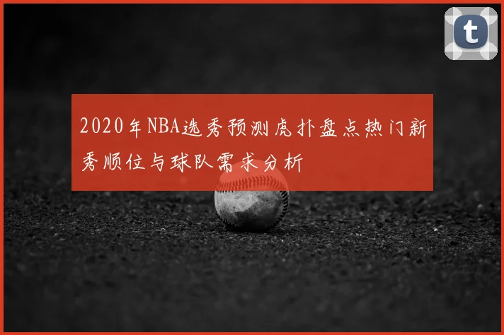 2020年NBA选秀预测虎扑盘点热门新秀顺位与球队需求分析