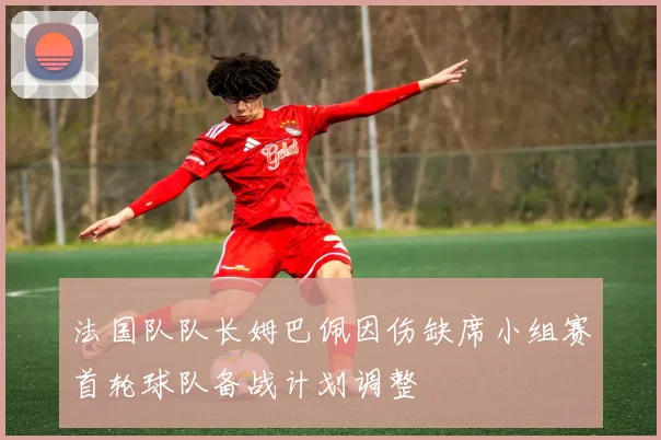 法国队队长姆巴佩因伤缺席小组赛首轮球队备战计划调整