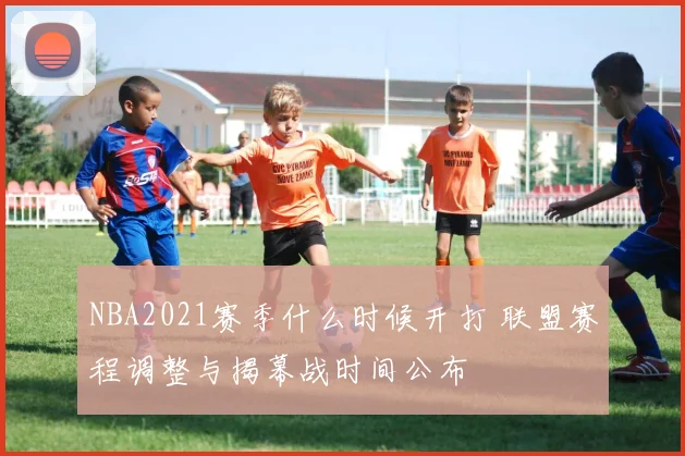 NBA2021赛季什么时候开打 联盟赛程调整与揭幕战时间公布