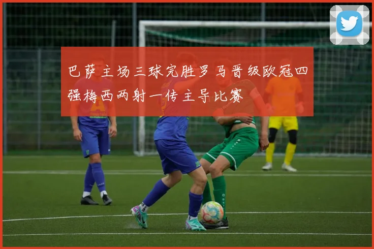 巴萨主场三球完胜罗马晋级欧冠四强梅西两射一传主导比赛