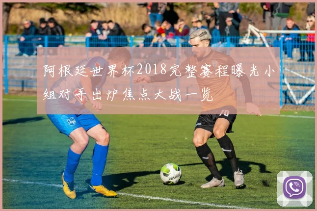 阿根廷世界杯2018完整赛程曝光小组对手出炉焦点大战一览