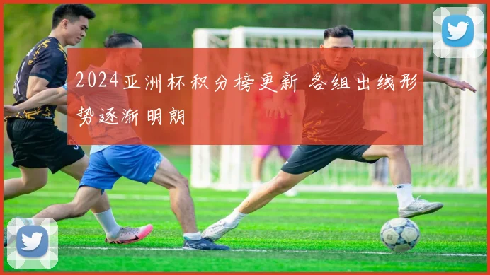 2024亚洲杯积分榜更新 各组出线形势逐渐明朗