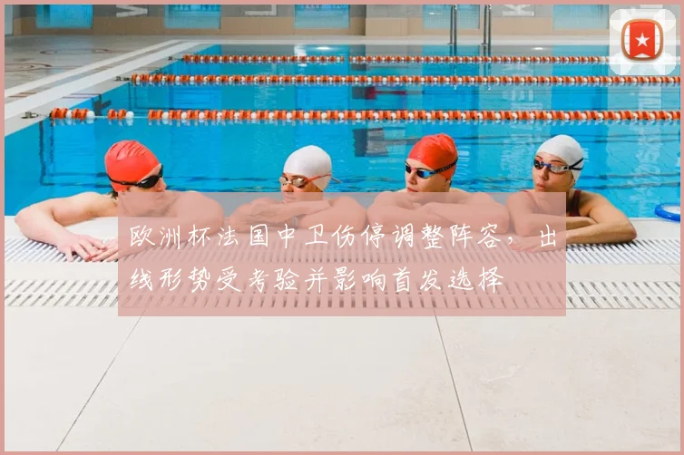 欧洲杯法国中卫伤停调整阵容，出线形势受考验并影响首发选择