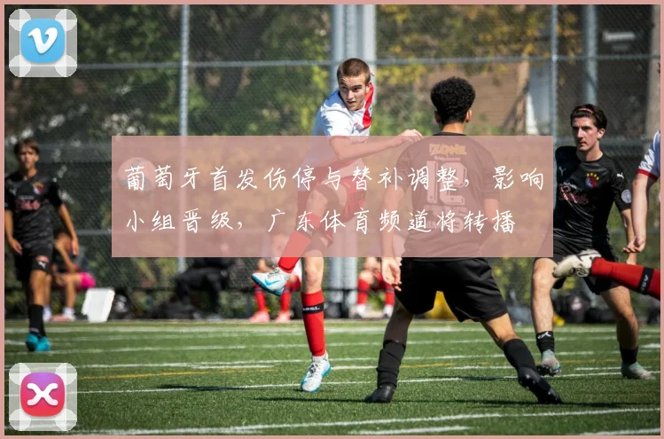 葡萄牙首发伤停与替补调整，影响小组晋级，广东体育频道将转播