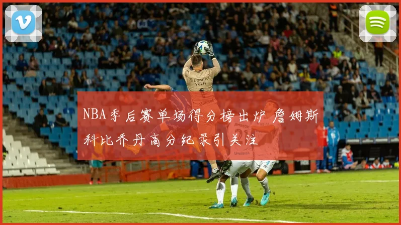 NBA季后赛单场得分榜出炉 詹姆斯科比乔丹高分纪录引关注