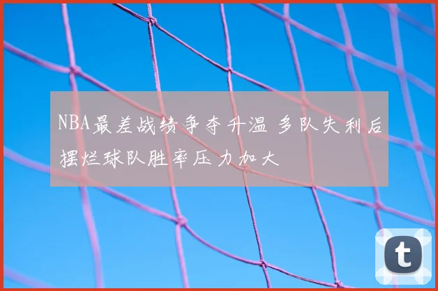 NBA最差战绩争夺升温 多队失利后摆烂球队胜率压力加大