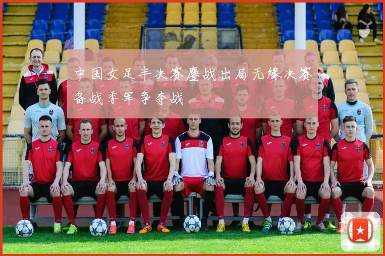 中国女足半决赛鏖战出局无缘决赛备战季军争夺战