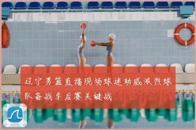 辽宁男篮直播现场球迷助威浓烈球队备战季后赛关键战