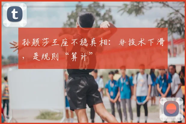 孙颖莎王座不稳真相:非技术下滑,是规则“算计”