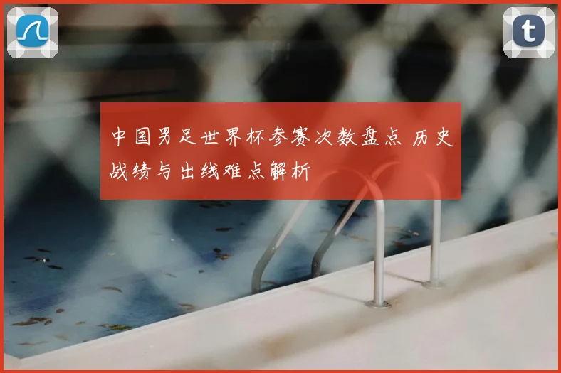 中国男足世界杯参赛次数盘点 历史战绩与出线难点解析