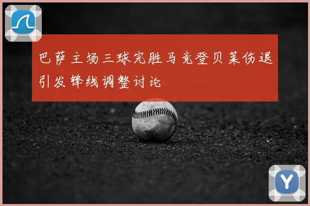 巴萨主场三球完胜马竞登贝莱伤退引发锋线调整讨论