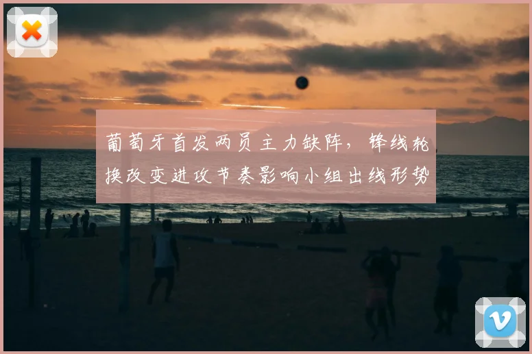 葡萄牙首发两员主力缺阵,锋线轮换改变进攻节奏影响小组出线形势