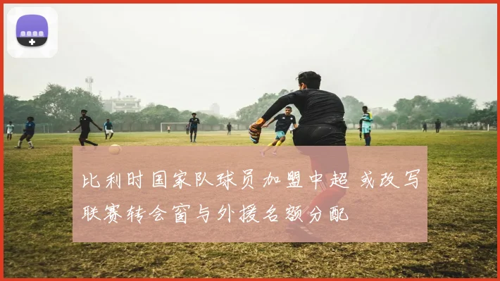 比利时国家队球员加盟中超 或改写联赛转会窗与外援名额分配