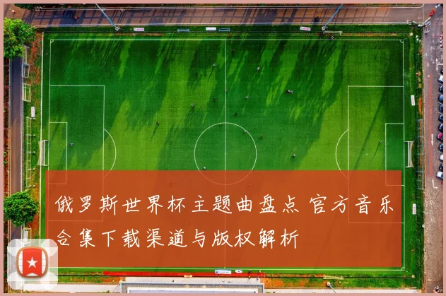 俄罗斯世界杯主题曲盘点 官方音乐合集下载渠道与版权解析