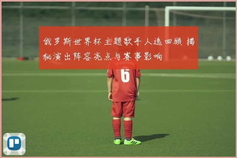 俄罗斯世界杯主题歌手人选回顾 揭秘演出阵容亮点与赛事影响