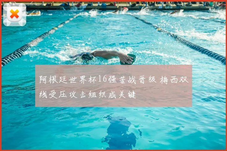 阿根廷世界杯16强苦战晋级 梅西双线受压攻击组织成关键