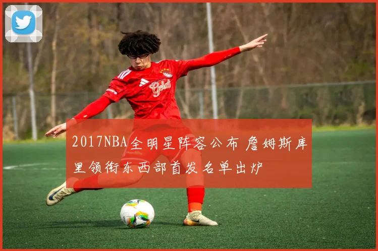 2017NBA全明星阵容公布 詹姆斯库里领衔东西部首发名单出炉
